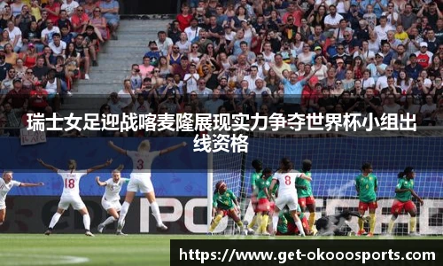瑞士女足迎战喀麦隆展现实力争夺世界杯小组出线资格